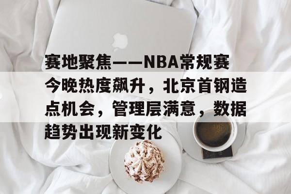娱乐平台注册赛地聚焦——NBA常规赛今晚热度飙升，北京首钢造点机会，管理层满意，数据趋势出现新变化的简单介绍